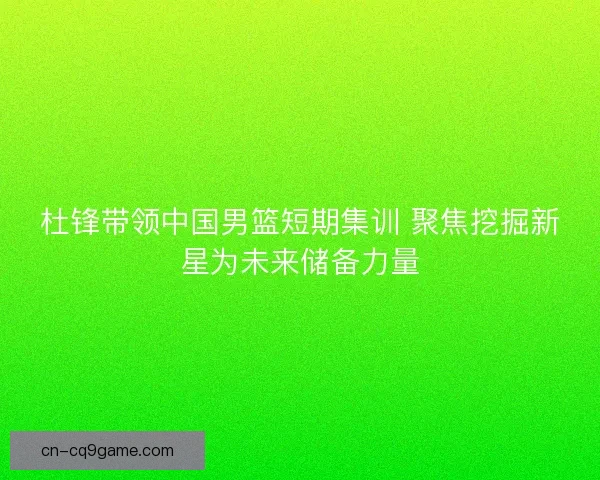杜锋带领中国男篮短期集训 聚焦挖掘新星为未来储备力量