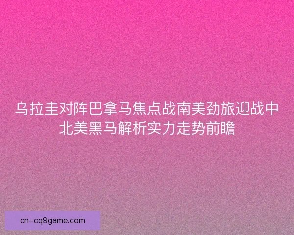 乌拉圭对阵巴拿马焦点战南美劲旅迎战中北美黑马解析实力走势前瞻