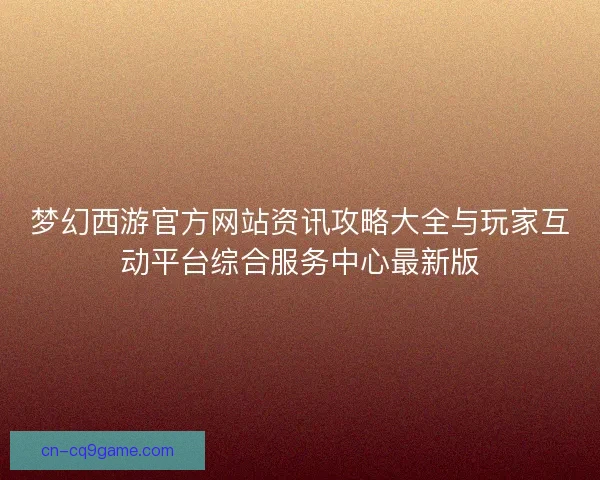 梦幻西游官方网站资讯攻略大全与玩家互动平台综合服务中心最新版