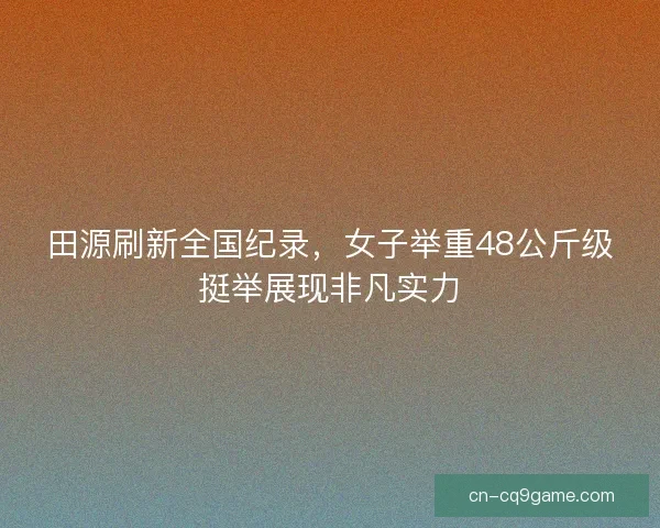 田源刷新全国纪录，女子举重48公斤级挺举展现非凡实力