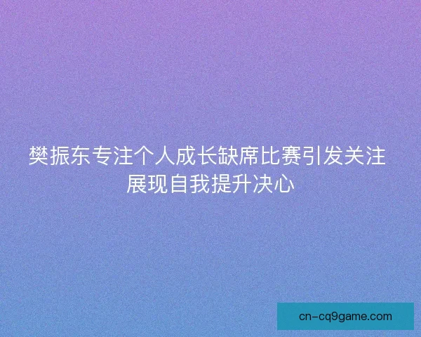 樊振东专注个人成长缺席比赛引发关注 展现自我提升决心