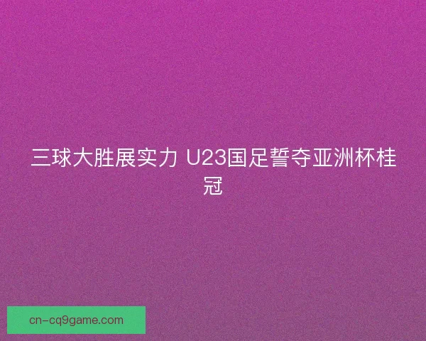 三球大胜展实力 U23国足誓夺亚洲杯桂冠 三球大胜展实力 U23国足誓夺亚洲杯桂冠