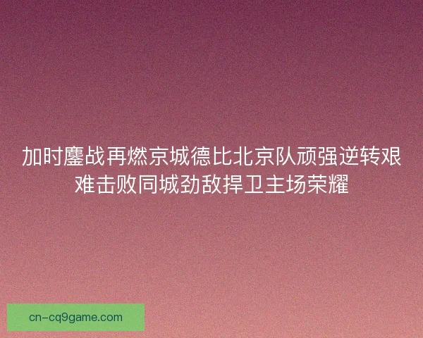 加时鏖战再燃京城德比北京队顽强逆转艰难击败同城劲敌捍卫主场荣耀 加时鏖战再燃京城德比北京队顽强逆转艰难击败同城劲敌捍卫主场荣耀