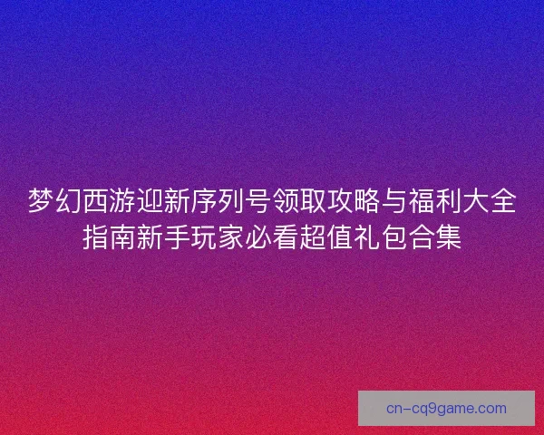 梦幻西游迎新序列号领取攻略与福利大全指南新手玩家必看超值礼包合集 梦幻西游迎新序列号领取攻略与福利大全指南新手玩家必看超值礼包合集