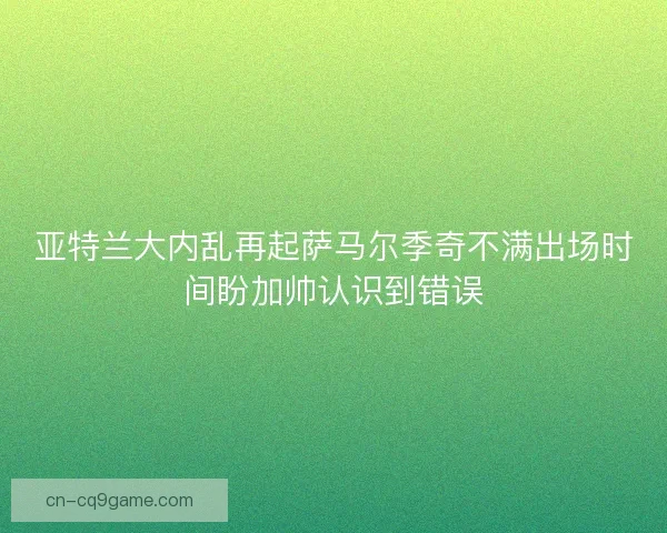 亚特兰大内乱再起萨马尔季奇不满出场时间盼加帅认识到错误