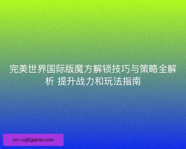 完美世界国际版魔方解锁技巧与策略全解析 提升战力和玩法指南